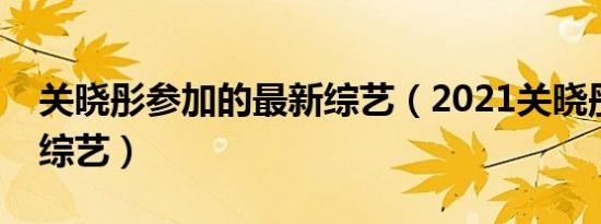 关晓彤参加的最新综艺（2021关晓彤参加的综艺）