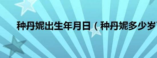 种丹妮出生年月日（种丹妮多少岁了）