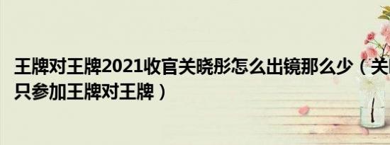 王牌对王牌2021收官关晓彤怎么出镜那么少（关晓彤为什么只参加王牌对王牌）