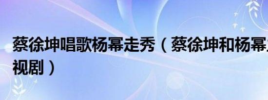 蔡徐坤唱歌杨幂走秀（蔡徐坤和杨幂主演的电视剧）