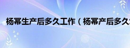 杨幂生产后多久工作（杨幂产后多久复出）