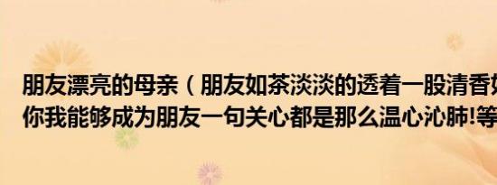 朋友漂亮的母亲（朋友如茶淡淡的透着一股清香如果有缘愿你我能够成为朋友一句关心都是那么温心沁肺!等待缘）