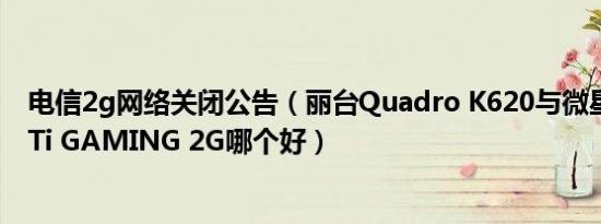 电信2g网络关闭公告（丽台Quadro K620与微星GTX 750Ti GAMING 2G哪个好）