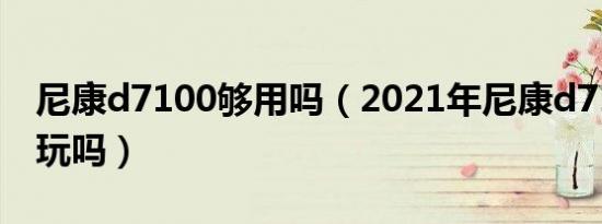 尼康d7100够用吗（2021年尼康d7100值得玩吗）