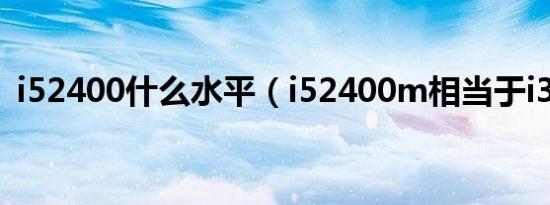 i52400什么水平（i52400m相当于i3几代）