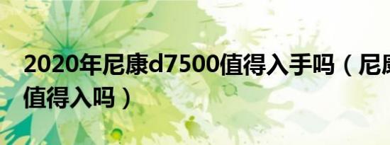 2020年尼康d7500值得入手吗（尼康d7500值得入吗）