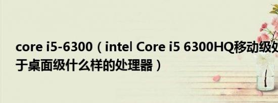 core i5-6300（intel Core i5 6300HQ移动级处理器相当于桌面级什么样的处理器）