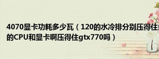 4070显卡功耗多少瓦（120的水冷排分别压得住多少瓦功耗的CPU和显卡啊压得住gtx770吗）