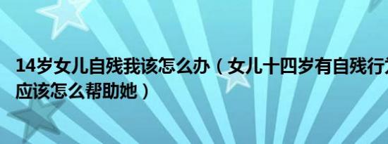 14岁女儿自残我该怎么办（女儿十四岁有自残行为作为家长应该怎么帮助她）