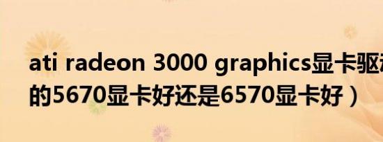 ati radeon 3000 graphics显卡驱动（ATI的5670显卡好还是6570显卡好）