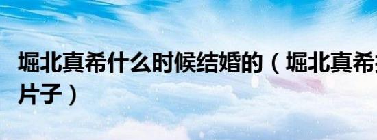 堀北真希什么时候结婚的（堀北真希拍过哪些片子）