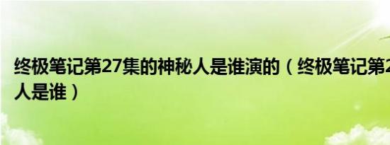 终极笔记第27集的神秘人是谁演的（终极笔记第27集的神秘人是谁）