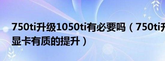 750ti升级1050ti有必要吗（750ti升级什么显卡有质的提升）