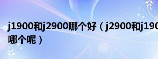 j1900和j2900哪个好（j2900和j1900应该选哪个呢）