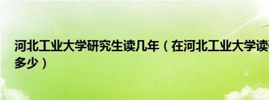 河北工业大学研究生读几年（在河北工业大学读研3年花费多少）