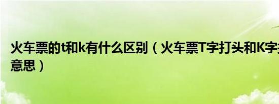 火车票的t和k有什么区别（火车票T字打头和K字打头是什麽意思）