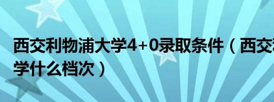 西交利物浦大学4+0录取条件（西交利物浦大学什么档次）