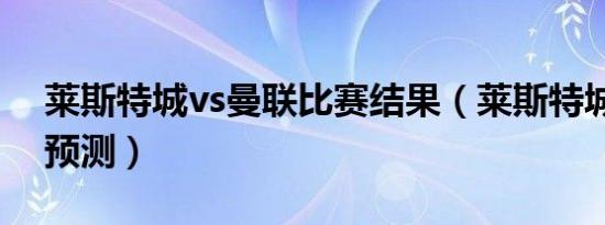 莱斯特城vs曼联比赛结果（莱斯特城vs曼联预测）