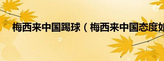 梅西来中国踢球（梅西来中国态度如何）