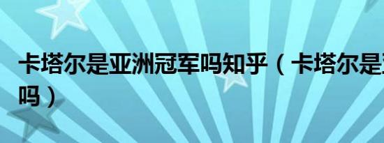 卡塔尔是亚洲冠军吗知乎（卡塔尔是亚洲冠军吗）