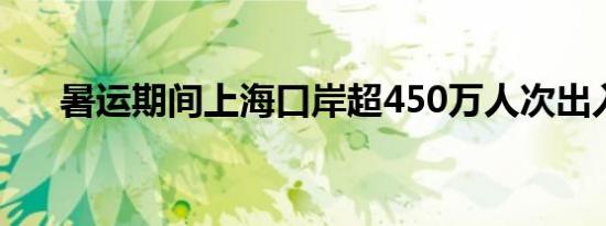 暑运期间上海口岸超450万人次出入境