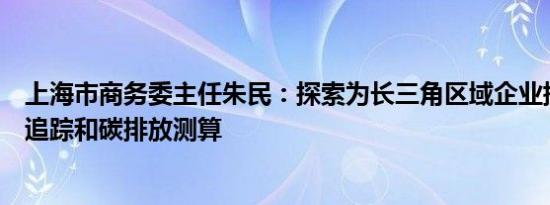 上海市商务委主任朱民：探索为长三角区域企业提供碳足迹追踪和碳排放测算