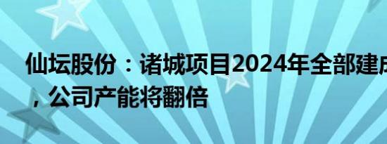 仙坛股份：诸城项目2024年全部建成投产后，公司产能将翻倍