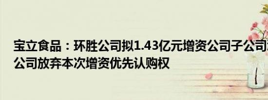 宝立食品：环胜公司拟1.43亿元增资公司子公司浙江宝立，公司放弃本次增资优先认购权