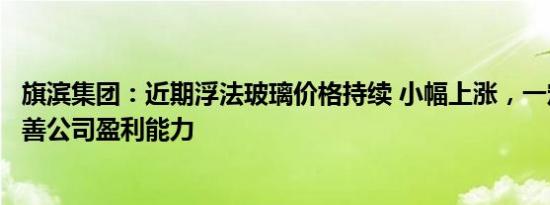 旗滨集团：近期浮法玻璃价格持续 小幅上涨，一定程度上改善公司盈利能力