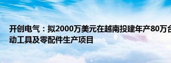 开创电气：拟2000万美元在越南投建年产80万台手持式电动工具及零配件生产项目