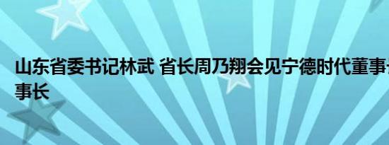 山东省委书记林武 省长周乃翔会见宁德时代董事长曾毓群董事长