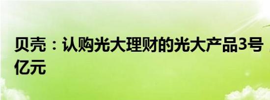 贝壳：认购光大理财的光大产品3号，本金20亿元