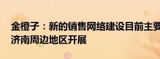 金橙子：新的销售网络建设目前主要在深圳 济南周边地区开展