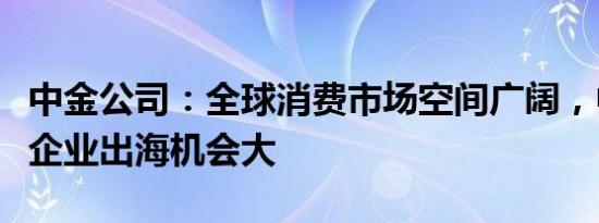 中金公司：全球消费市场空间广阔，中国消费企业出海机会大