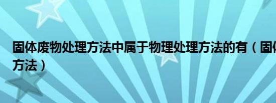 固体废物处理方法中属于物理处理方法的有（固体废物处理方法）