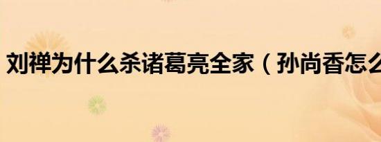 刘禅为什么杀诸葛亮全家（孙尚香怎么死的）