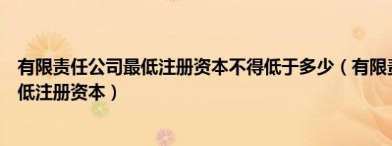 有限责任公司最低注册资本不得低于多少（有限责任公司最低注册资本）