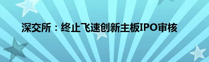 深交所：终止飞速创新主板IPO审核