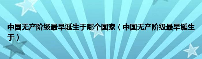 中国无产阶级最早诞生于哪个国家（中国无产阶级最早诞生于）