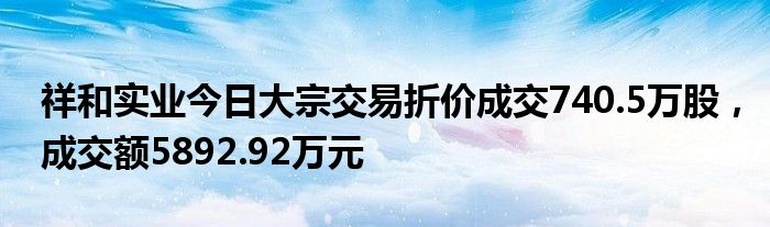 祥和实业今日大宗交易折价成交740.5万股，成交额5892.92万元