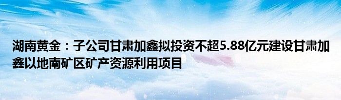 湖南黄金：子公司甘肃加鑫拟投资不超5.88亿元建设甘肃加鑫以地南矿区矿产资源利用项目