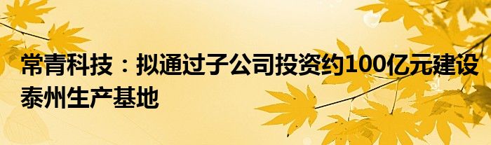 常青科技：拟通过子公司投资约100亿元建设泰州生产基地