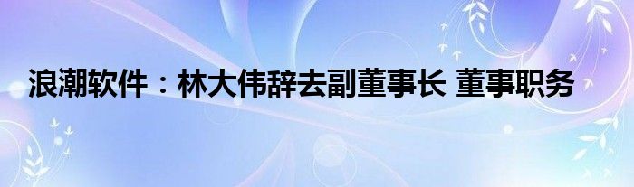 浪潮软件：林大伟辞去副董事长 董事职务