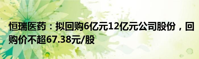 恒瑞医药：拟回购6亿元12亿元公司股份，回购价不超67.38元/股