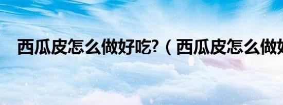 西瓜皮怎么做好吃?（西瓜皮怎么做好吃）