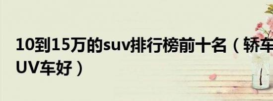 10到15万的suv排行榜前十名（轿车好还是SUV车好）