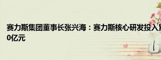 赛力斯集团董事长张兴海：赛力斯核心研发投入累计已超120亿元