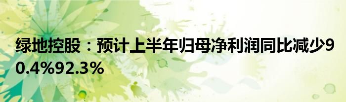 绿地控股：预计上半年归母净利润同比减少90.4%92.3%