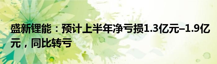 盛新锂能：预计上半年净亏损1.3亿元–1.9亿元，同比转亏