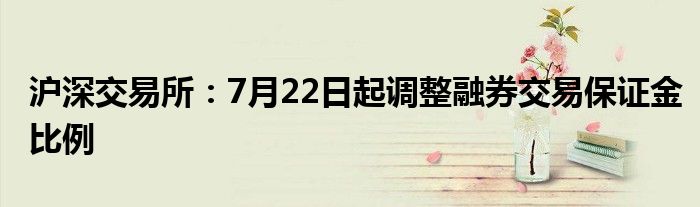 沪深交易所：7月22日起调整融券交易保证金比例